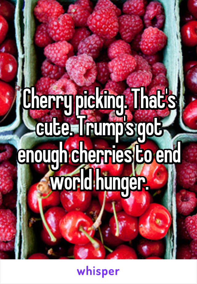 Cherry picking. That's cute. Trump's got enough cherries to end world hunger.