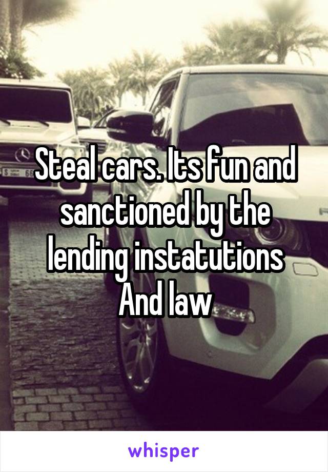 Steal cars. Its fun and sanctioned by the lending instatutions
And law