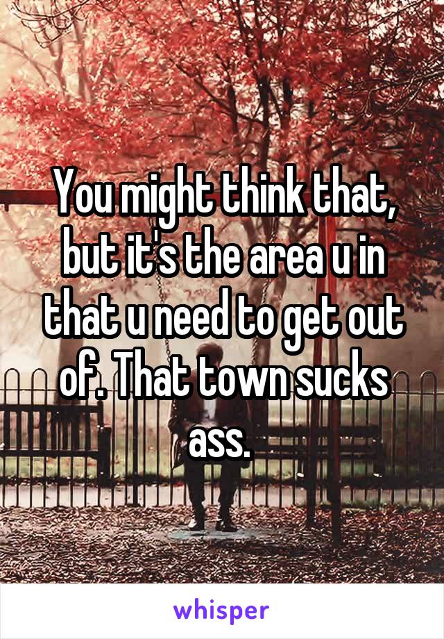 You might think that, but it's the area u in that u need to get out of. That town sucks ass. 