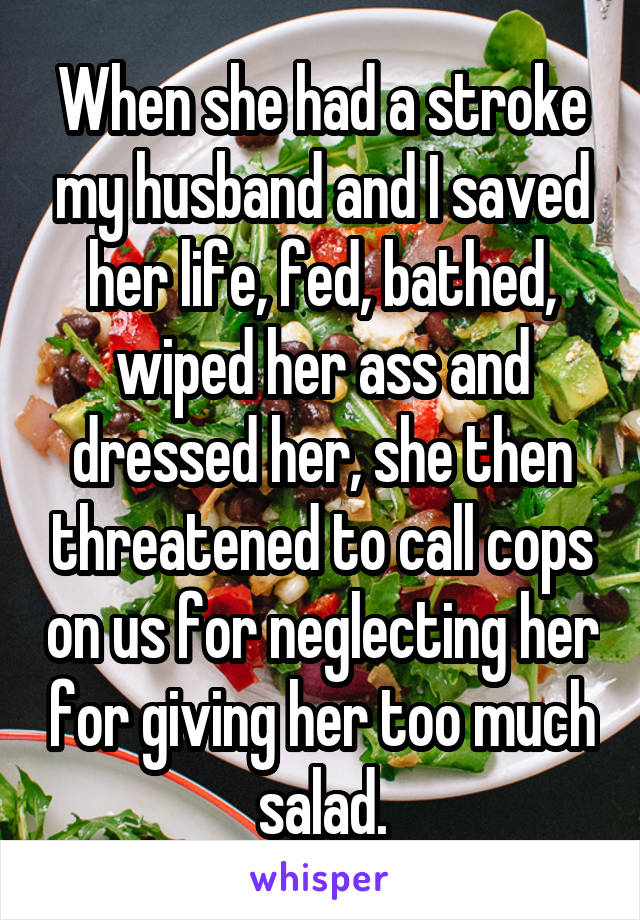 When she had a stroke my husband and I saved her life, fed, bathed, wiped her ass and dressed her, she then threatened to call cops on us for neglecting her for giving her too much salad.