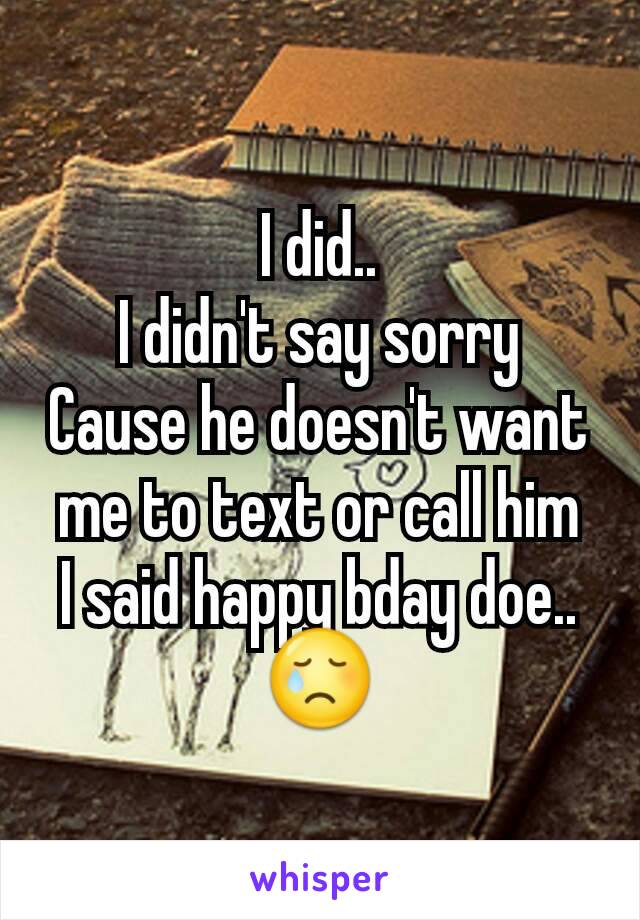 I did..
I didn't say sorry
Cause he doesn't want me to text or call him
I said happy bday doe..
😢