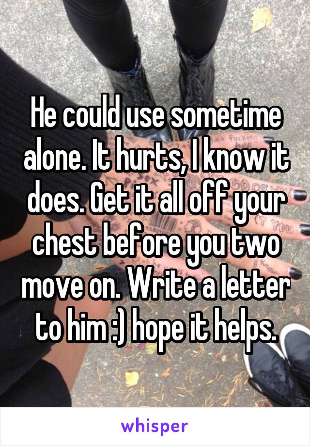 He could use sometime alone. It hurts, I know it does. Get it all off your chest before you two move on. Write a letter to him :) hope it helps.
