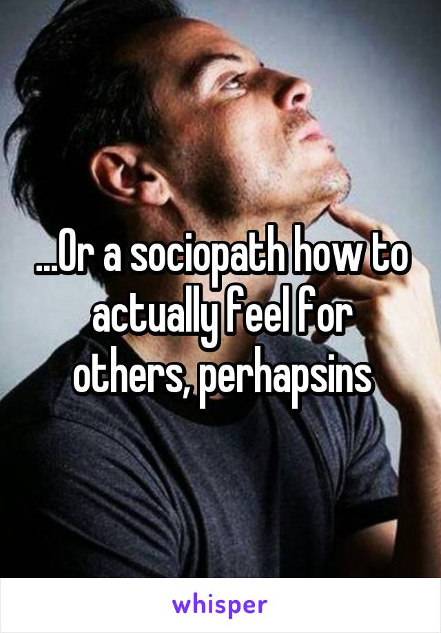 ...Or a sociopath how to actually feel for others, perhapsins