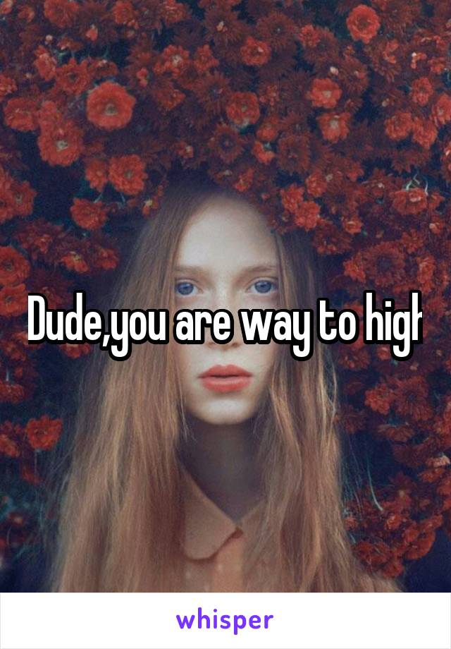 Dude,you are way to high