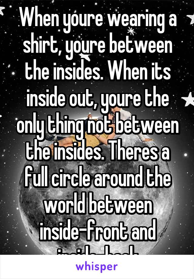 When youre wearing a shirt, youre between the insides. When its inside out, youre the only thing not between the insides. Theres a full circle around the world between inside-front and inside-back