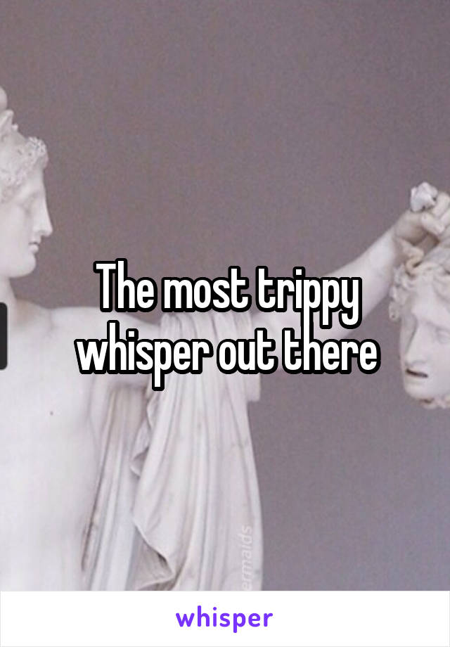 The most trippy whisper out there
