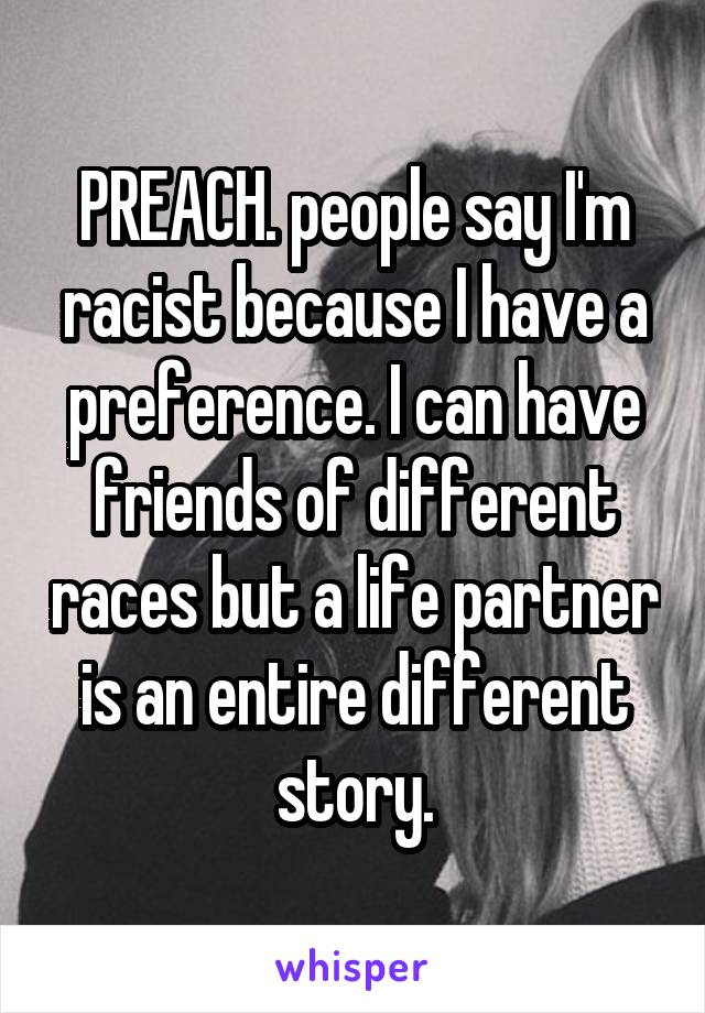 PREACH. people say I'm racist because I have a preference. I can have friends of different races but a life partner is an entire different story.