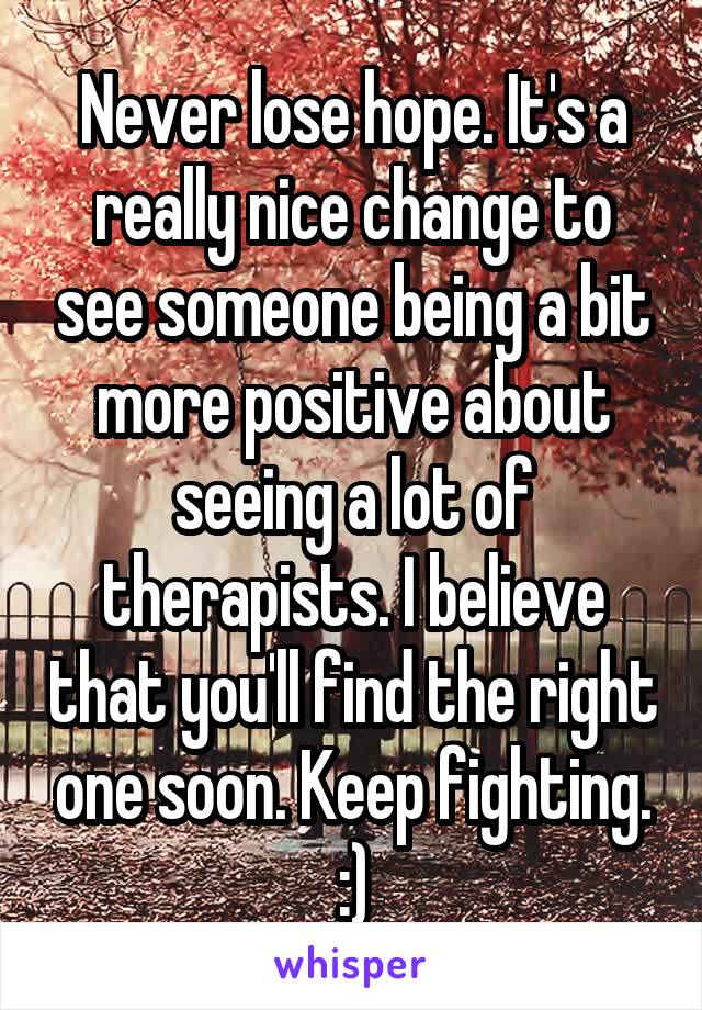 Never lose hope. It's a really nice change to see someone being a bit more positive about seeing a lot of therapists. I believe that you'll find the right one soon. Keep fighting. :)