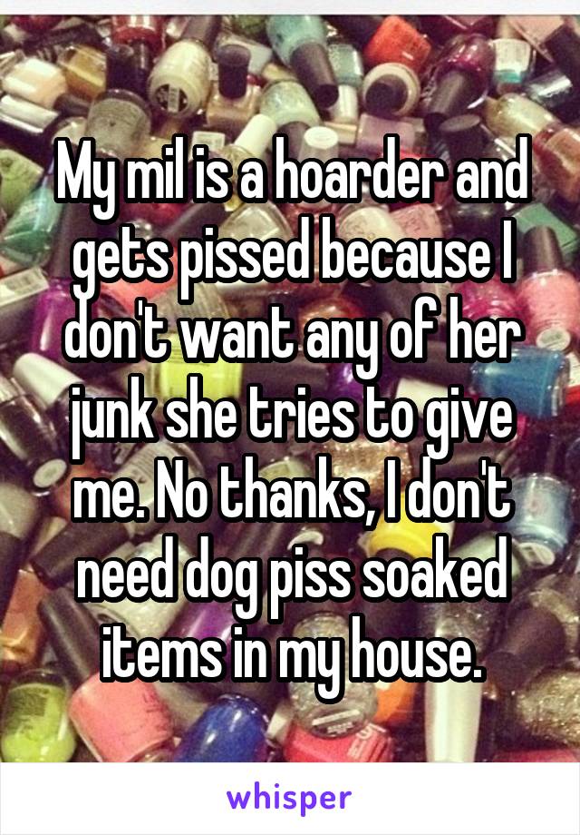 My mil is a hoarder and gets pissed because I don't want any of her junk she tries to give me. No thanks, I don't need dog piss soaked items in my house.