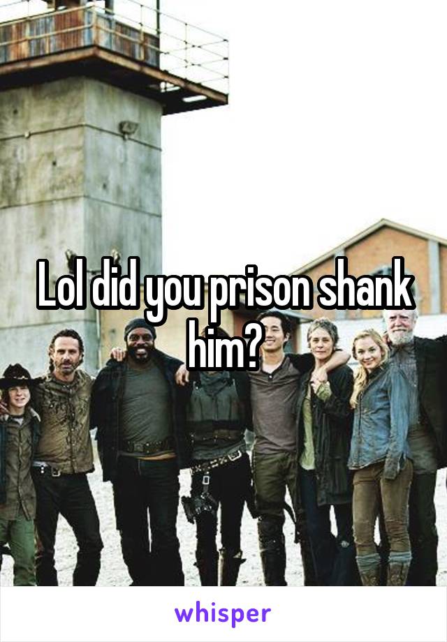 Lol did you prison shank him?