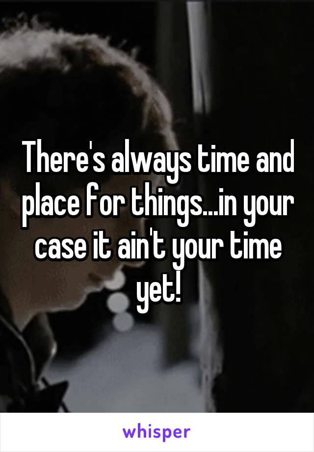 There's always time and place for things...in your case it ain't your time yet!