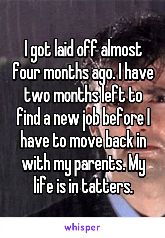 I got laid off almost four months ago. I have two months left to find a new job before I have to move back in with my parents. My life is in tatters.