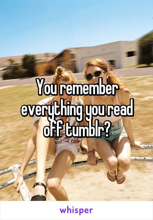 You remember everything you read off tumblr?