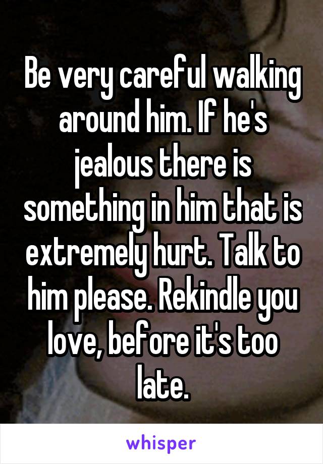 Be very careful walking around him. If he's jealous there is something in him that is extremely hurt. Talk to him please. Rekindle you love, before it's too late.