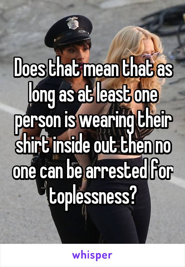 Does that mean that as long as at least one person is wearing their shirt inside out then no one can be arrested for toplessness?