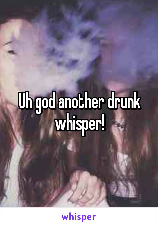 Uh god another drunk whisper!