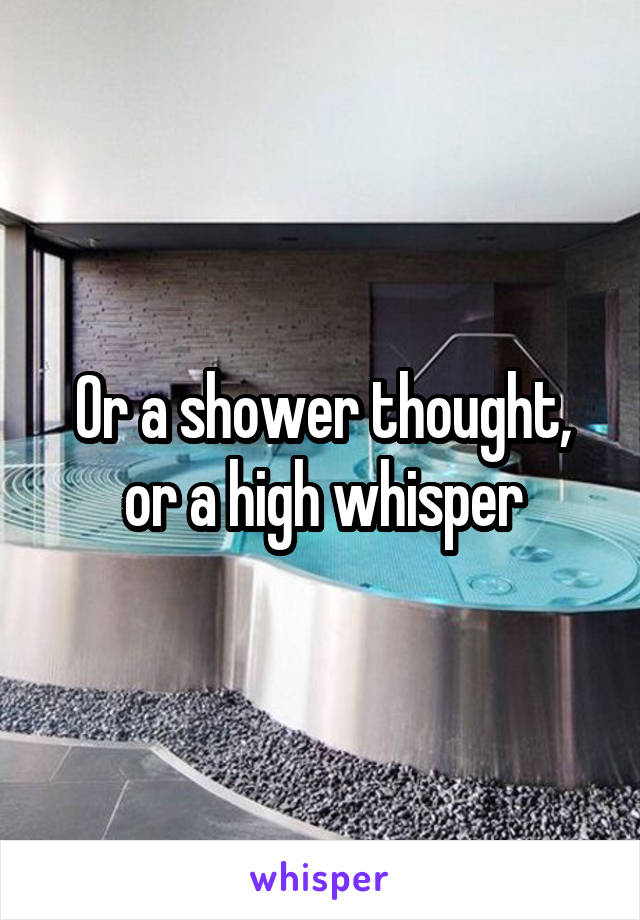 Or a shower thought, or a high whisper