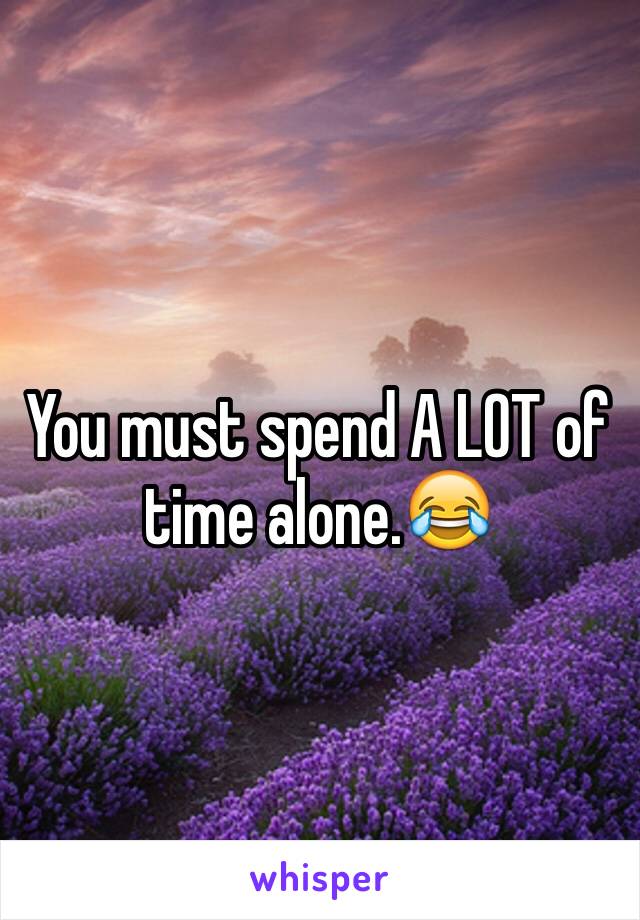 You must spend A LOT of time alone.😂