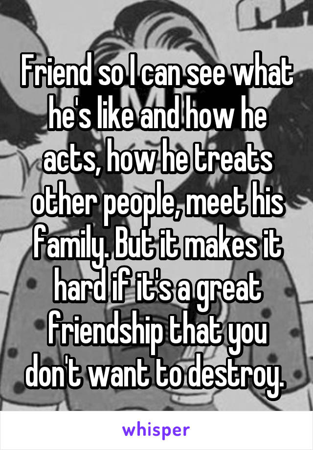 Friend so I can see what he's like and how he acts, how he treats other people, meet his family. But it makes it hard if it's a great friendship that you don't want to destroy. 
