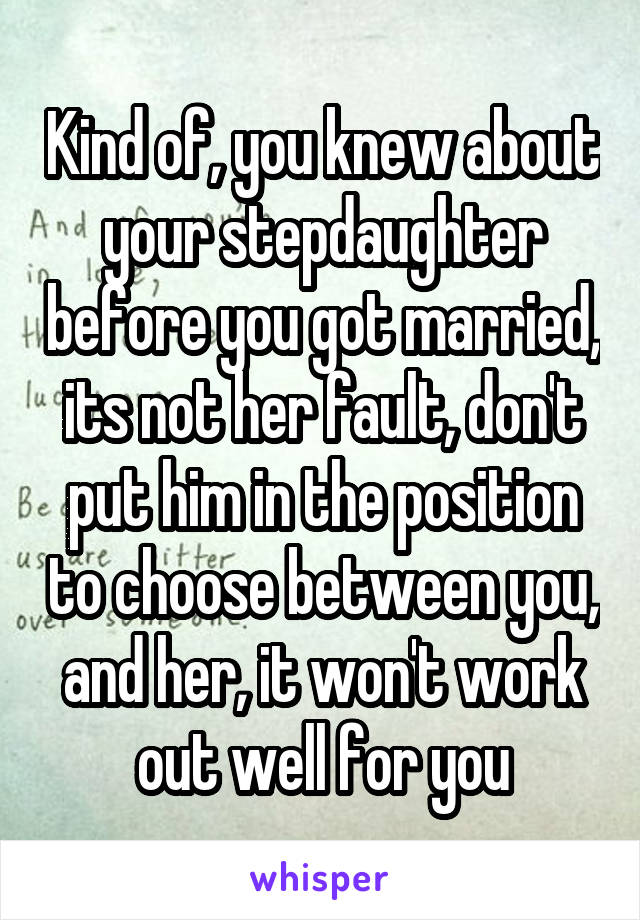 Kind of, you knew about your stepdaughter before you got married, its not her fault, don't put him in the position to choose between you, and her, it won't work out well for you