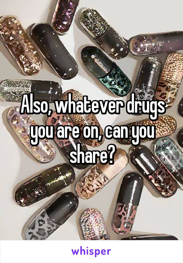 Also, whatever drugs you are on, can you share?