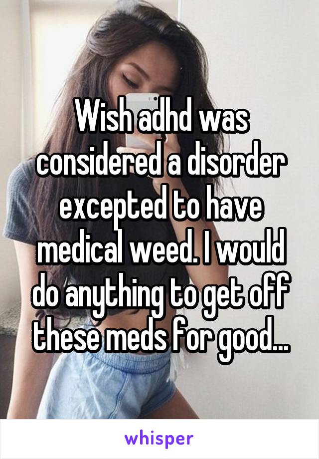 Wish adhd was considered a disorder excepted to have medical weed. I would do anything to get off these meds for good...