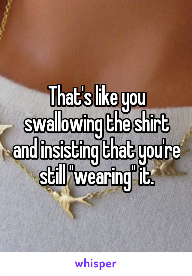 That's like you swallowing the shirt and insisting that you're still "wearing" it.