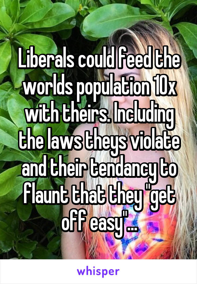 Liberals could feed the worlds population 10x with theirs. Including the laws theys violate and their tendancy to flaunt that they "get off easy"...