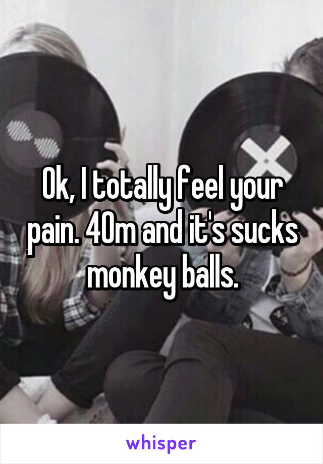 Ok, I totally feel your pain. 40m and it's sucks monkey balls.