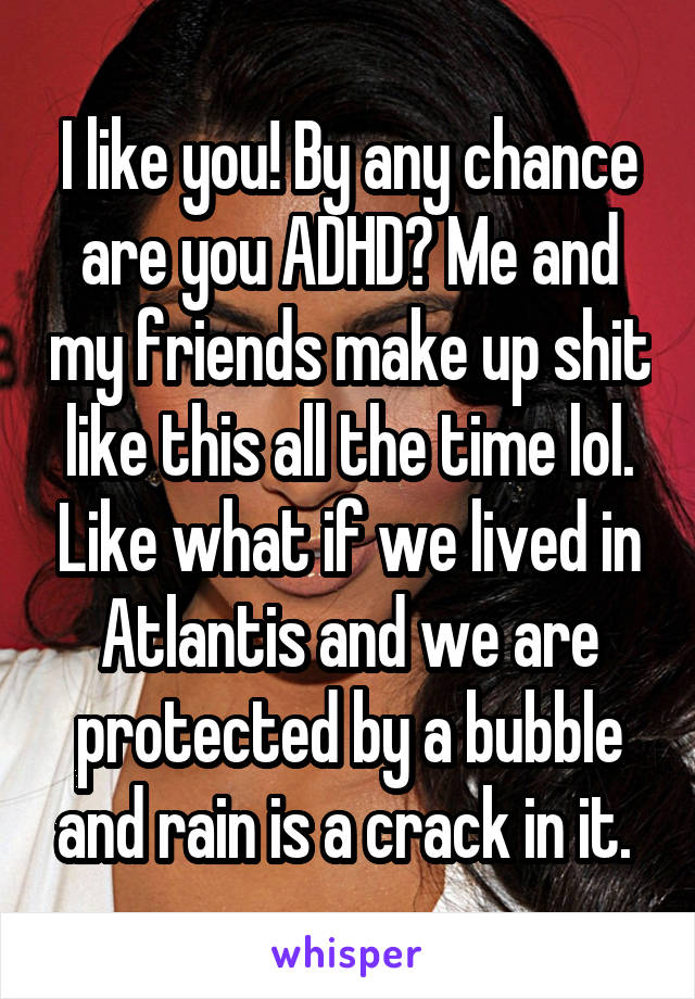 I like you! By any chance are you ADHD? Me and my friends make up shit like this all the time lol. Like what if we lived in Atlantis and we are protected by a bubble and rain is a crack in it. 