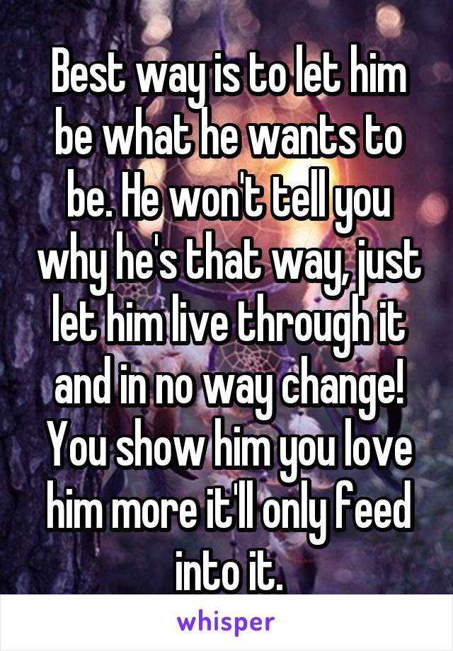 Best way is to let him be what he wants to be. He won't tell you why he's that way, just let him live through it and in no way change! You show him you love him more it'll only feed into it.