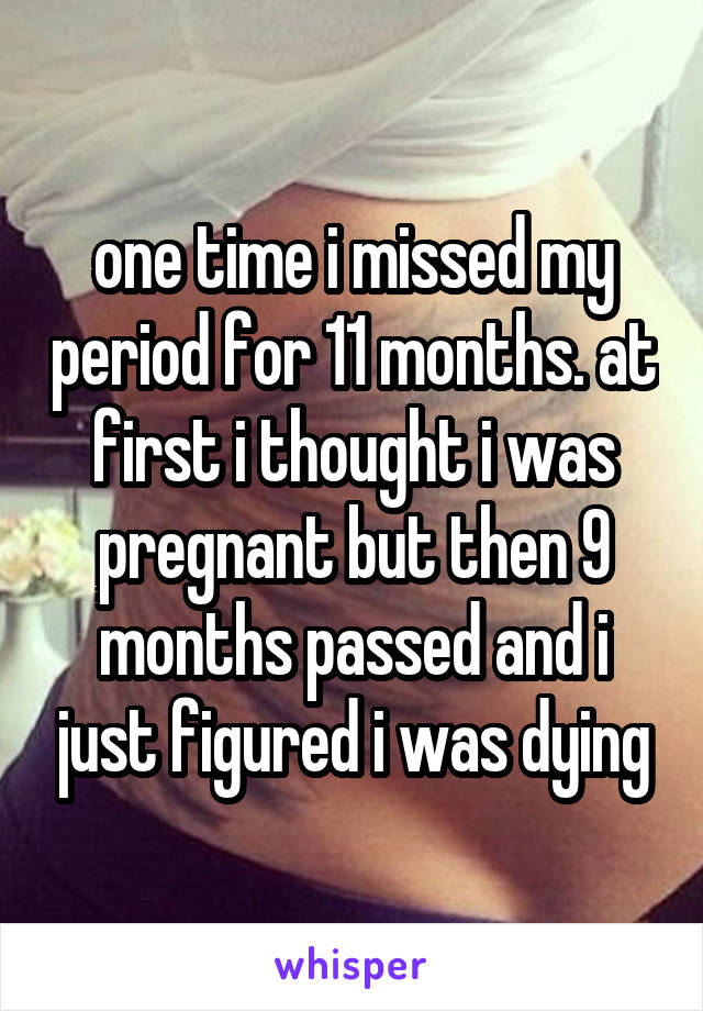 one time i missed my period for 11 months. at first i thought i was pregnant but then 9 months passed and i just figured i was dying