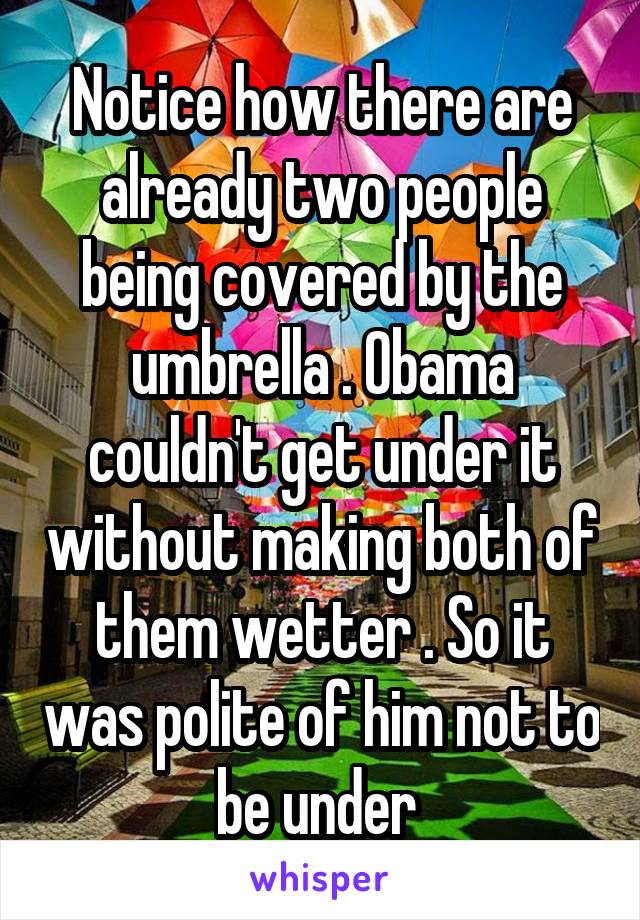 Notice how there are already two people being covered by the umbrella . Obama couldn't get under it without making both of them wetter . So it was polite of him not to be under 