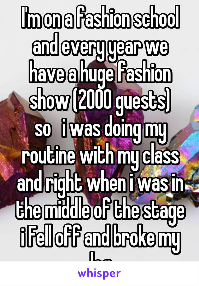 I'm on a fashion school and every year we have a huge fashion show (2000 guests)
so   i was doing my routine with my class and right when i was in the middle of the stage i Fell off and broke my leg