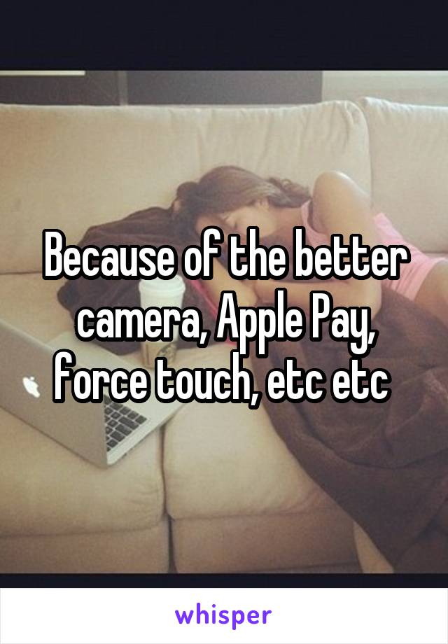 Because of the better camera, Apple Pay, force touch, etc etc 