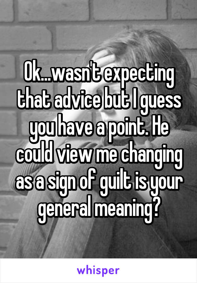 Ok...wasn't expecting that advice but I guess you have a point. He could view me changing as a sign of guilt is your general meaning?