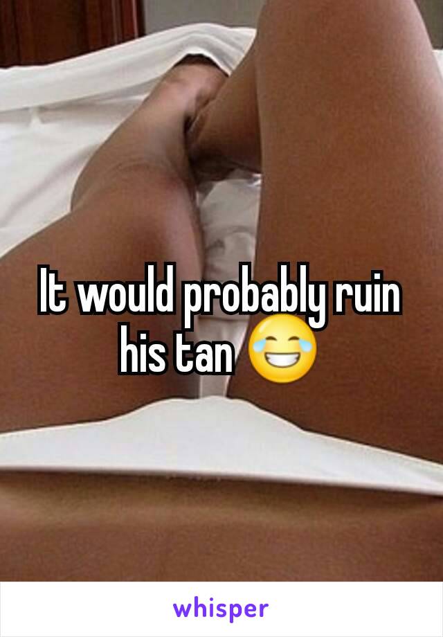 It would probably ruin his tan 😂