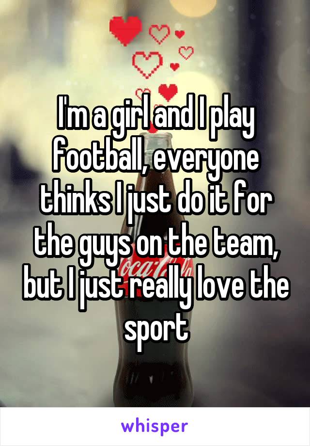 I'm a girl and I play football, everyone thinks I just do it for the guys on the team, but I just really love the sport