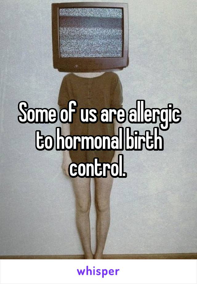 Some of us are allergic to hormonal birth control. 