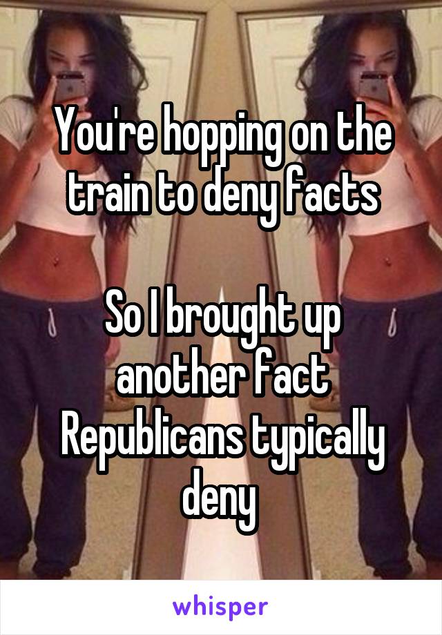 You're hopping on the train to deny facts

So I brought up another fact Republicans typically deny 