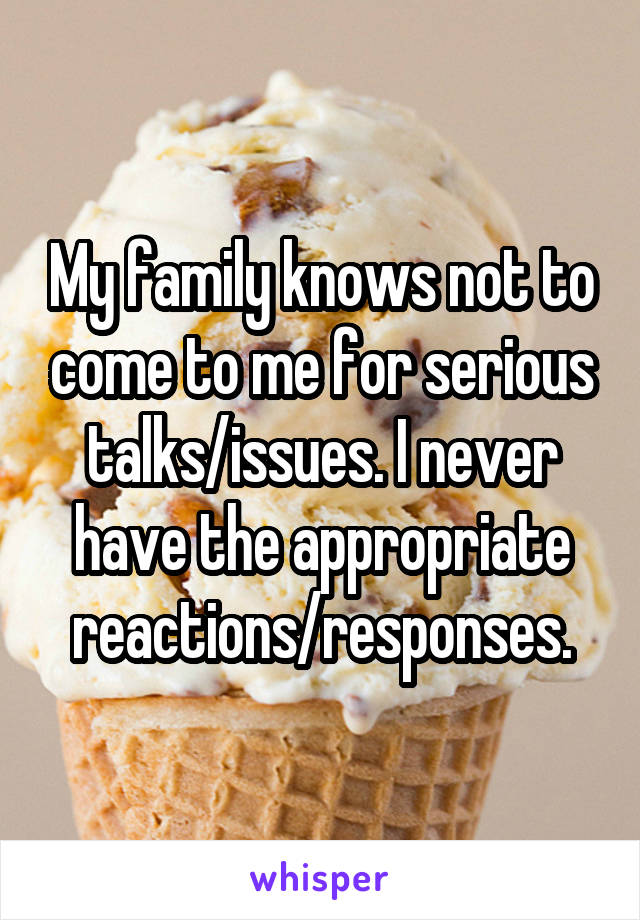 My family knows not to come to me for serious talks/issues. I never have the appropriate reactions/responses.