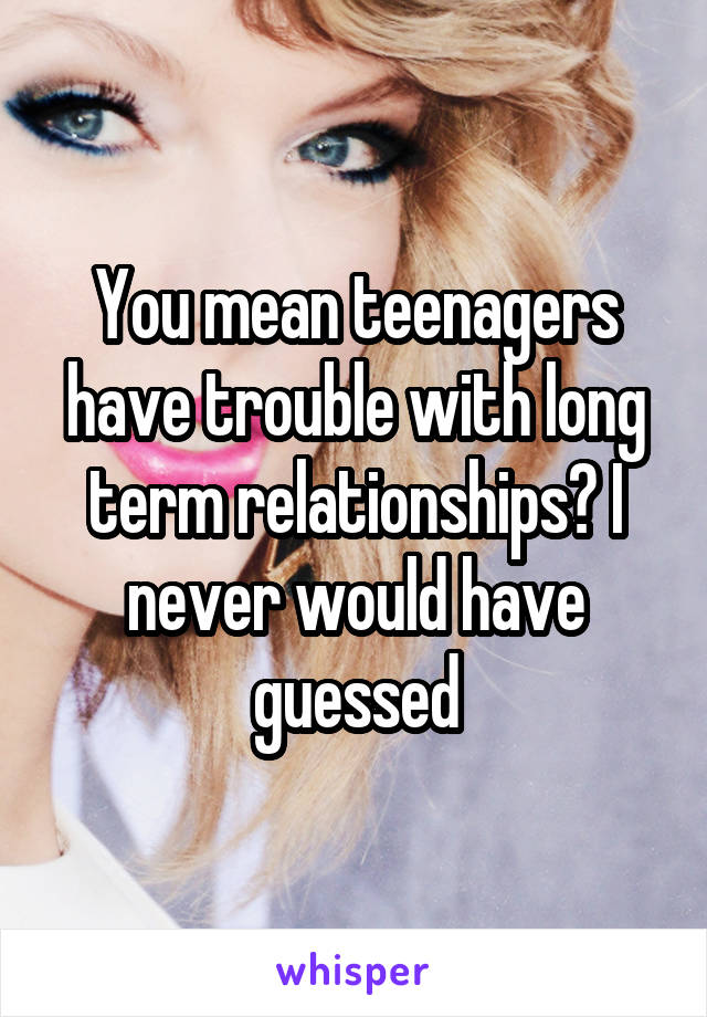 You mean teenagers have trouble with long term relationships? I never would have guessed