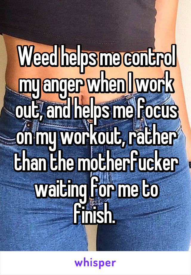 Weed helps me control my anger when I work out, and helps me focus on my workout, rather than the motherfucker waiting for me to finish. 