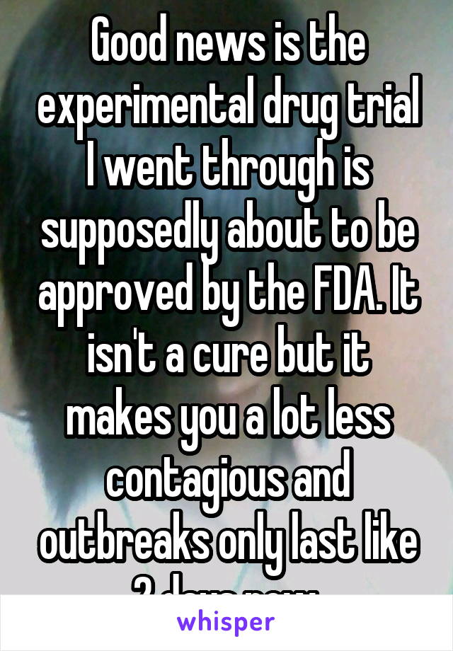 Good news is the experimental drug trial I went through is supposedly about to be approved by the FDA. It isn't a cure but it makes you a lot less contagious and outbreaks only last like 2 days now.