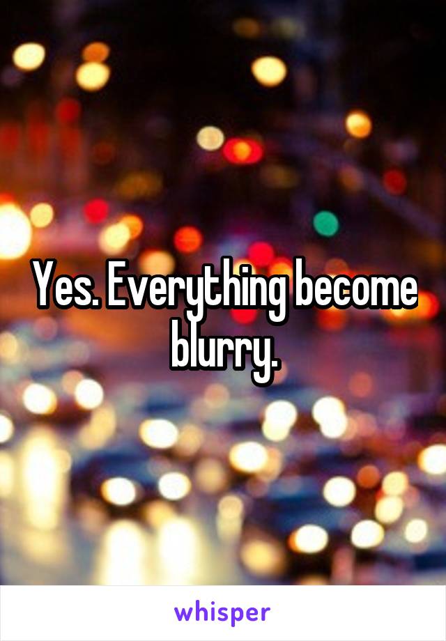 Yes. Everything become blurry.
