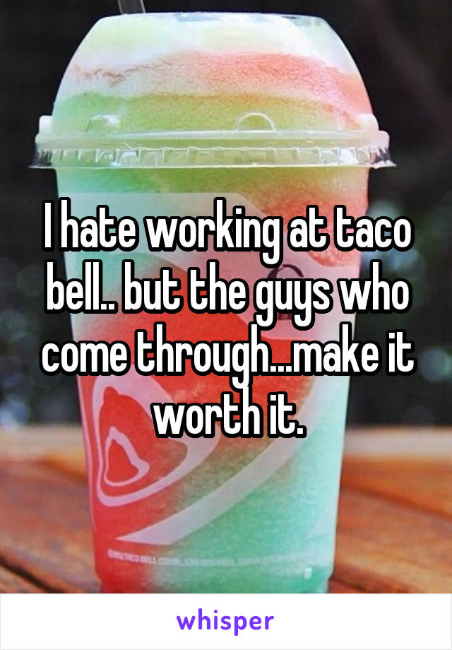 I hate working at taco bell.. but the guys who come through...make it worth it.