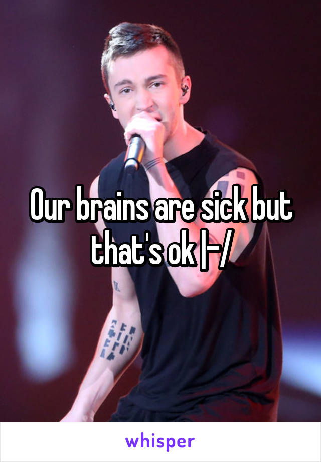 Our brains are sick but that's ok |-/