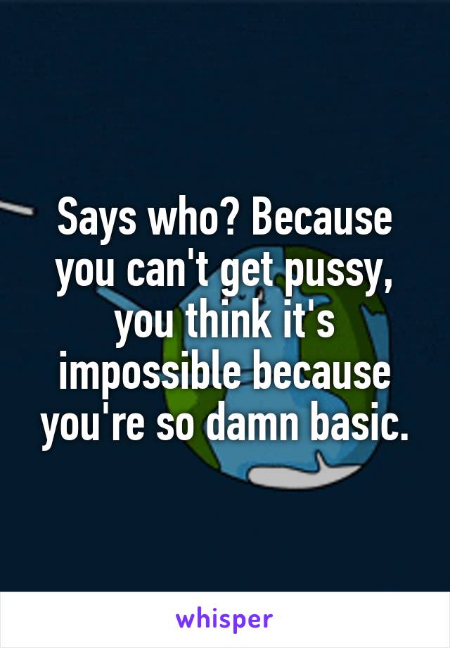 Says who? Because you can't get pussy, you think it's impossible because you're so damn basic.