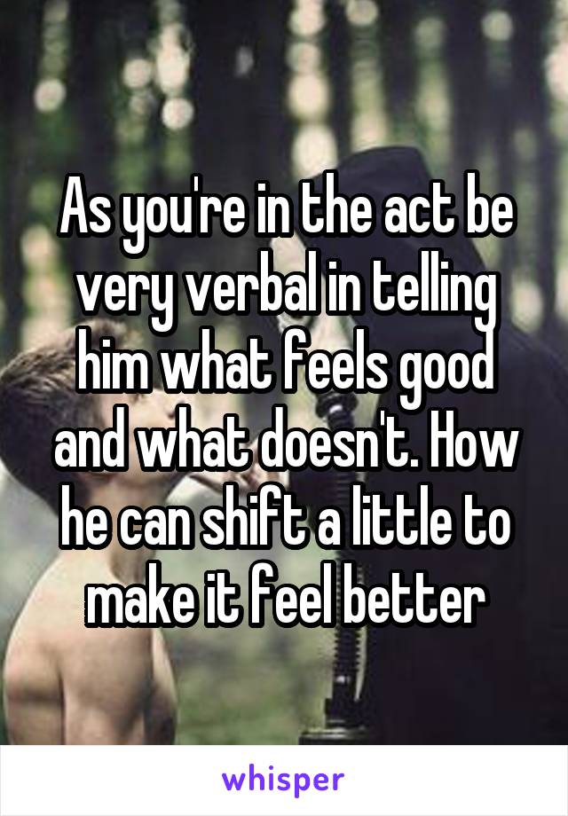 As you're in the act be very verbal in telling him what feels good and what doesn't. How he can shift a little to make it feel better