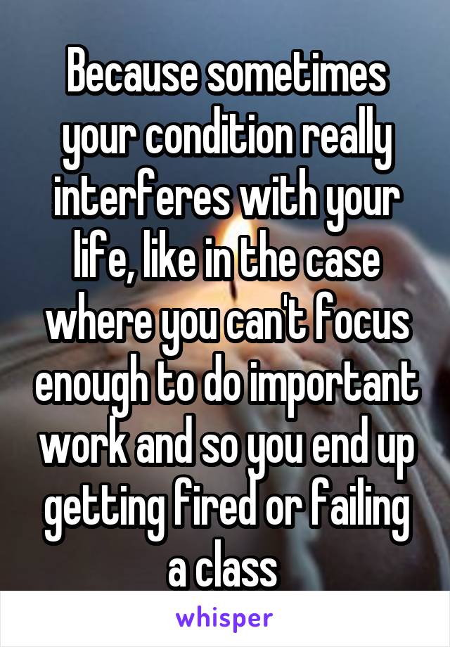 Because sometimes your condition really interferes with your life, like in the case where you can't focus enough to do important work and so you end up getting fired or failing a class 